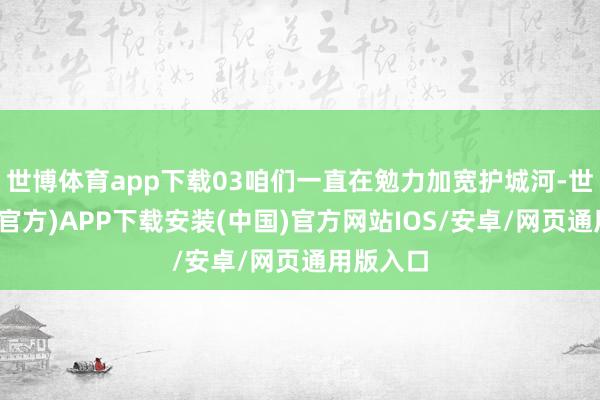 世博体育app下载03咱们一直在勉力加宽护城河-世博体育(官方)APP下载安装(中国)官方网站IOS/安卓/网页通用版入口
