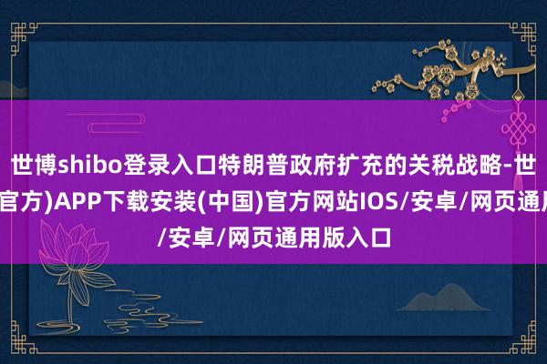 世博shibo登录入口特朗普政府扩充的关税战略-世博体育(官方)APP下载安装(中国)官方网站IOS/安卓/网页通用版入口