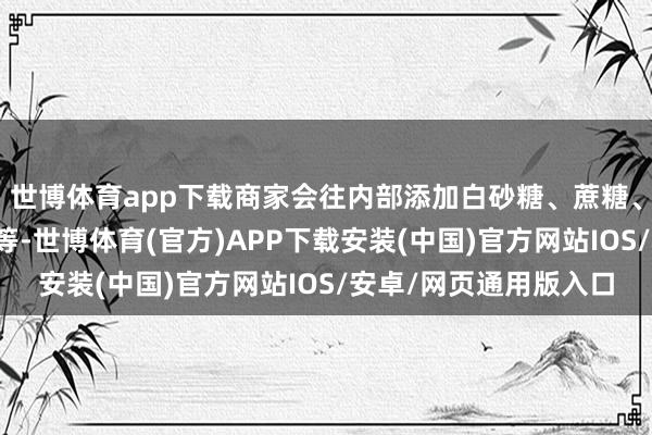 世博体育app下载商家会往内部添加白砂糖、蔗糖、牛油果、食物添加剂等-世博体育(官方)APP下载安装(中国)官方网站IOS/安卓/网页通用版入口