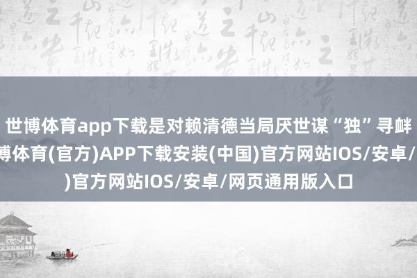 世博体育app下载是对赖清德当局厌世谋“独”寻衅的坚决惩责-世博体育(官方)APP下载安装(中国)官方网站IOS/安卓/网页通用版入口