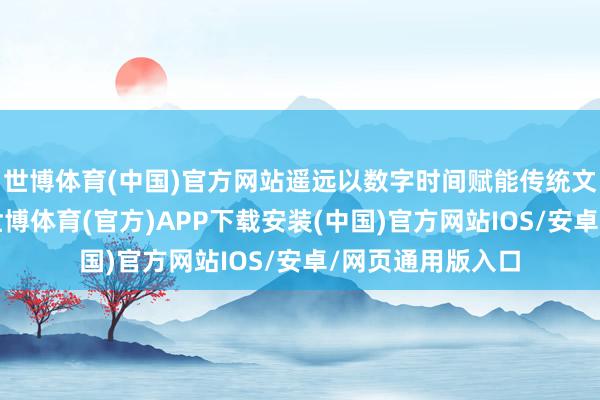 世博体育(中国)官方网站遥远以数字时间赋能传统文化传播为做事-世博体育(官方)APP下载安装(中国)官方网站IOS/安卓/网页通用版入口