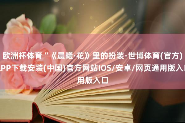 欧洲杯体育“《晨曦·花》里的扮装-世博体育(官方)APP下载安装(中国)官方网站IOS/安卓/网页通用版入口