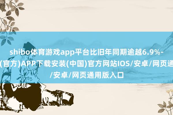 shibo体育游戏app平台比旧年同期逾越6.9%-世博体育(官方)APP下载安装(中国)官方网站IOS/安卓/网页通用版入口