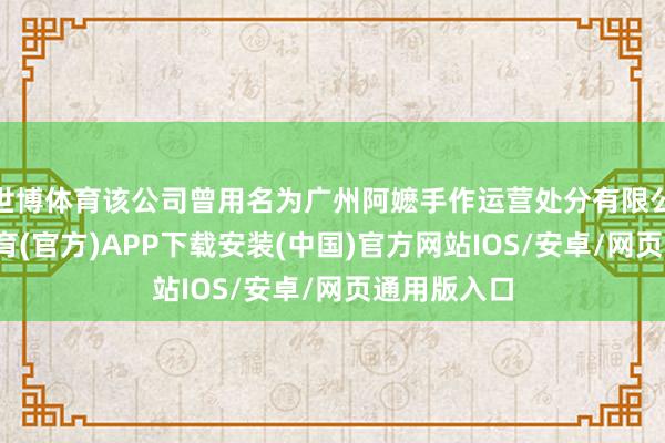 世博体育该公司曾用名为广州阿嬷手作运营处分有限公司-世博体育(官方)APP下载安装(中国)官方网站IOS/安卓/网页通用版入口