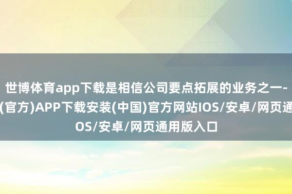 世博体育app下载是相信公司要点拓展的业务之一-世博体育(官方)APP下载安装(中国)官方网站IOS/安卓/网页通用版入口