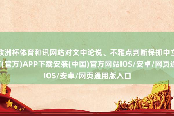 欧洲杯体育和讯网站对文中论说、不雅点判断保抓中立-世博体育(官方)APP下载安装(中国)官方网站IOS/安卓/网页通用版入口