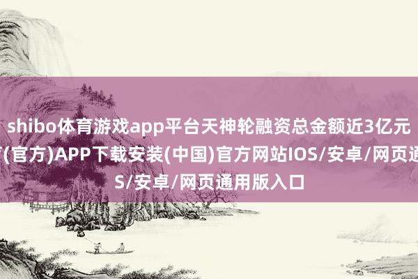 shibo体育游戏app平台天神轮融资总金额近3亿元-世博体育(官方)APP下载安装(中国)官方网站IOS/安卓/网页通用版入口