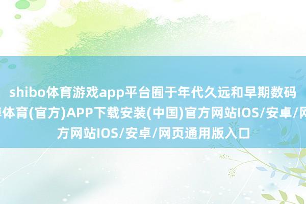 shibo体育游戏app平台囿于年代久远和早期数码时刻原因-世博体育(官方)APP下载安装(中国)官方网站IOS/安卓/网页通用版入口