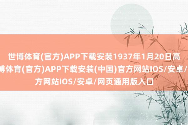 世博体育(官方)APP下载安装1937年1月20日高台消一火后-世博体育(官方)APP下载安装(中国)官方网站IOS/安卓/网页通用版入口