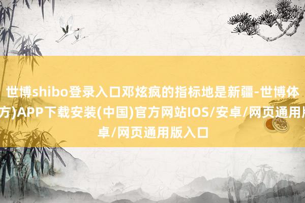 世博shibo登录入口邓炫疯的指标地是新疆-世博体育(官方)APP下载安装(中国)官方网站IOS/安卓/网页通用版入口