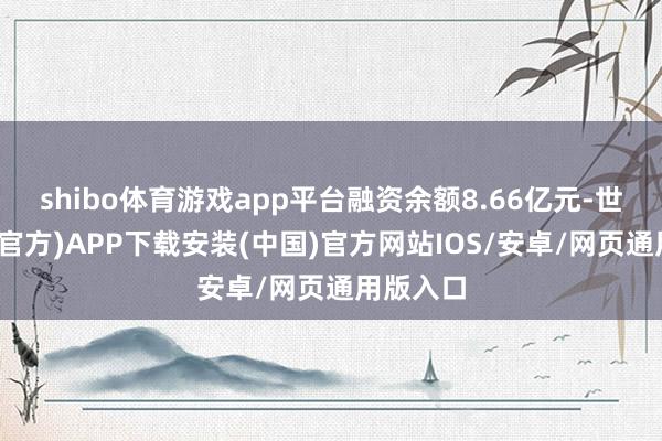 shibo体育游戏app平台融资余额8.66亿元-世博体育(官方)APP下载安装(中国)官方网站IOS/安卓/网页通用版入口
