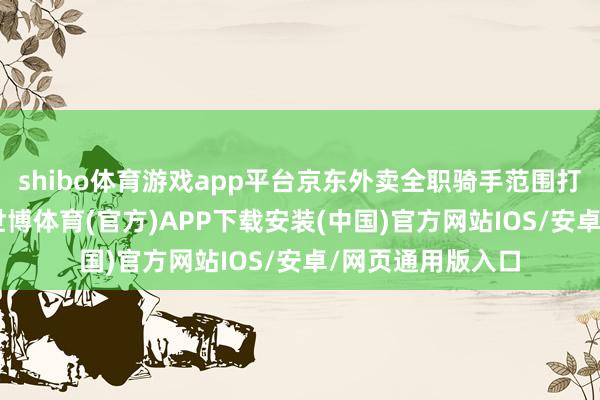 shibo体育游戏app平台京东外卖全职骑手范围打破12万东谈主-世博体育(官方)APP下载安装(中国)官方网站IOS/安卓/网页通用版入口