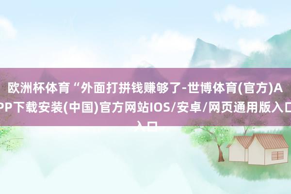欧洲杯体育　　“外面打拼钱赚够了-世博体育(官方)APP下载安装(中国)官方网站IOS/安卓/网页通用版入口