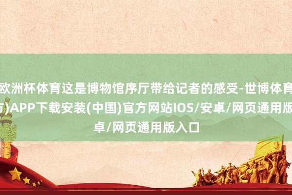 欧洲杯体育这是博物馆序厅带给记者的感受-世博体育(官方)APP下载安装(中国)官方网站IOS/安卓/网页通用版入口