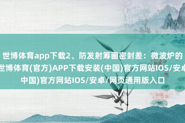 世博体育app下载2、防发射筹画密封差：微波炉的密封性相称进犯-世博体育(官方)APP下载安装(中国)官方网站IOS/安卓/网页通用版入口