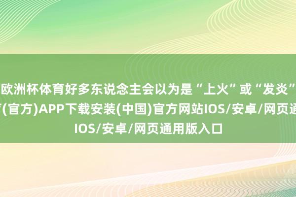 欧洲杯体育好多东说念主会以为是“上火”或“发炎”-世博体育(官方)APP下载安装(中国)官方网站IOS/安卓/网页通用版入口