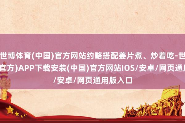 世博体育(中国)官方网站约略搭配姜片煮、炒着吃-世博体育(官方)APP下载安装(中国)官方网站IOS/安卓/网页通用版入口