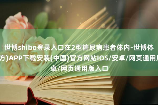 世博shibo登录入口在2型糖尿病患者体内-世博体育(官方)APP下载安装(中国)官方网站IOS/安卓/网页通用版入口