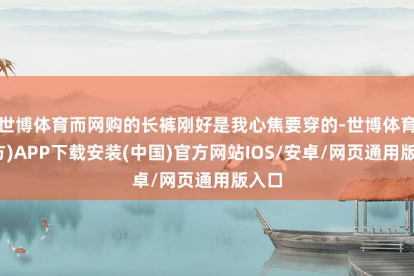 世博体育而网购的长裤刚好是我心焦要穿的-世博体育(官方)APP下载安装(中国)官方网站IOS/安卓/网页通用版入口