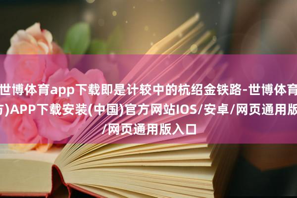 世博体育app下载即是计较中的杭绍金铁路-世博体育(官方)APP下载安装(中国)官方网站IOS/安卓/网页通用版入口