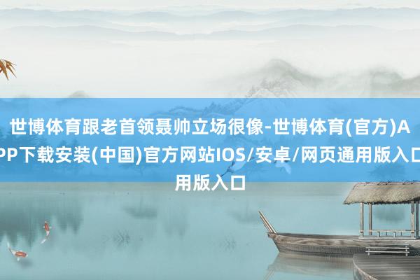 世博体育跟老首领聂帅立场很像-世博体育(官方)APP下载安装(中国)官方网站IOS/安卓/网页通用版入口