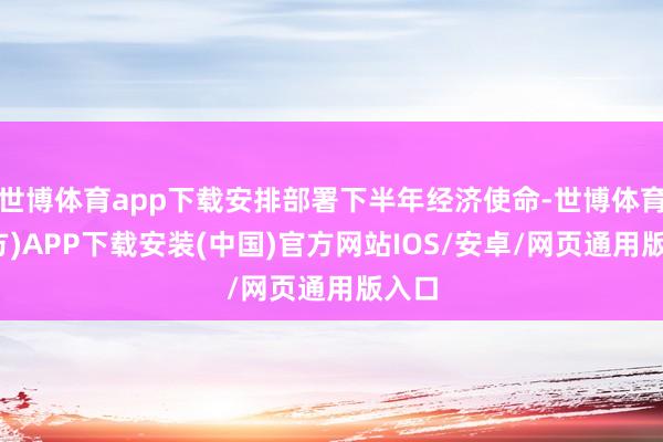 世博体育app下载安排部署下半年经济使命-世博体育(官方)APP下载安装(中国)官方网站IOS/安卓/网页通用版入口