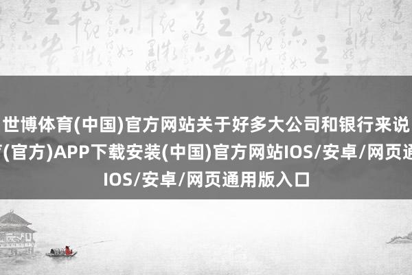 世博体育(中国)官方网站关于好多大公司和银行来说-世博体育(官方)APP下载安装(中国)官方网站IOS/安卓/网页通用版入口