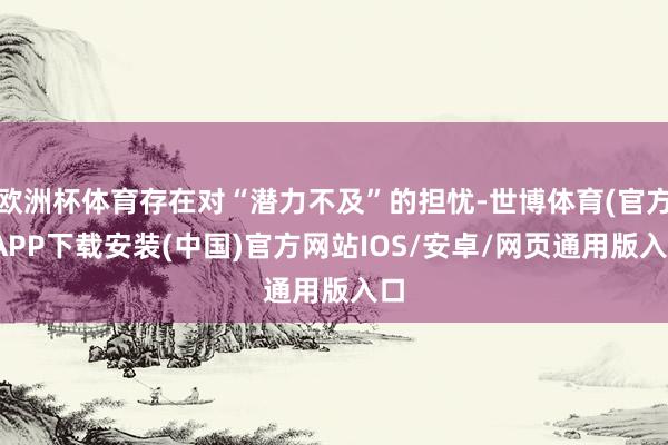 欧洲杯体育存在对“潜力不及”的担忧-世博体育(官方)APP下载安装(中国)官方网站IOS/安卓/网页通用版入口