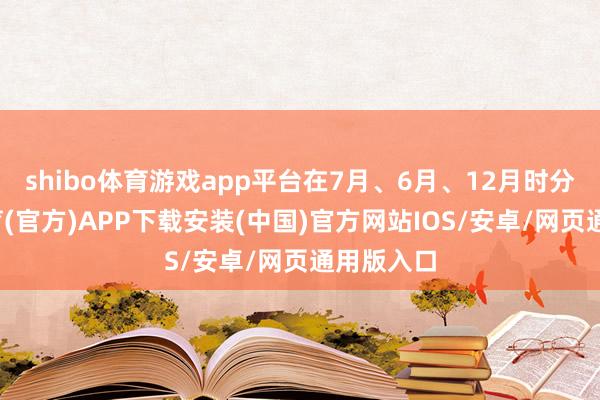 shibo体育游戏app平台在7月、6月、12月时分-世博体育(官方)APP下载安装(中国)官方网站IOS/安卓/网页通用版入口
