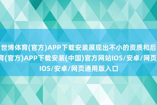 世博体育(官方)APP下载安装展现出不小的资质和后劲-世博体育(官方)APP下载安装(中国)官方网站IOS/安卓/网页通用版入口