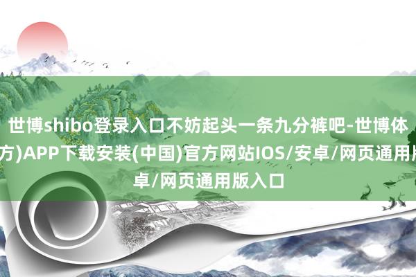 世博shibo登录入口不妨起头一条九分裤吧-世博体育(官方)APP下载安装(中国)官方网站IOS/安卓/网页通用版入口