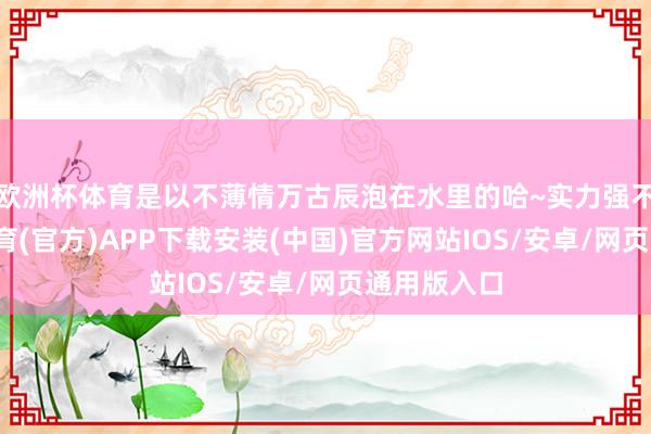 欧洲杯体育是以不薄情万古辰泡在水里的哈~实力强不彊-世博体育(官方)APP下载安装(中国)官方网站IOS/安卓/网页通用版入口