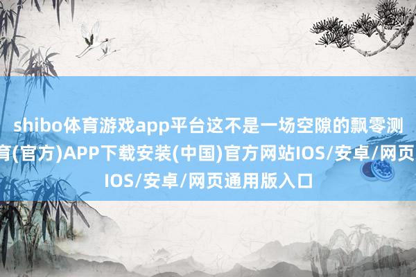 shibo体育游戏app平台这不是一场空隙的飘零测试-世博体育(官方)APP下载安装(中国)官方网站IOS/安卓/网页通用版入口