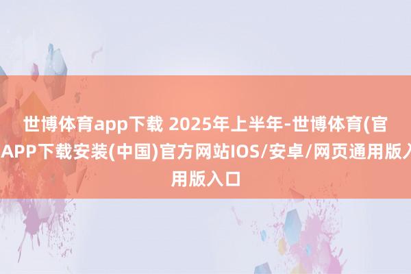 世博体育app下载 　　2025年上半年-世博体育(官方)APP下载安装(中国)官方网站IOS/安卓/网页通用版入口