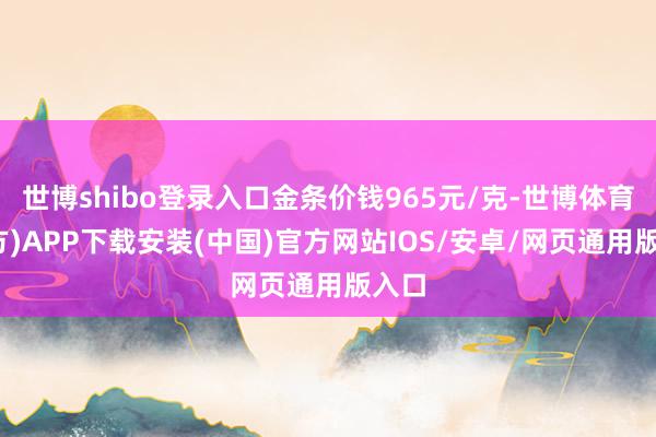 世博shibo登录入口金条价钱965元/克-世博体育(官方)APP下载安装(中国)官方网站IOS/安卓/网页通用版入口