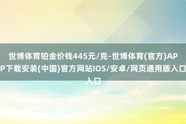 世博体育铂金价钱445元/克-世博体育(官方)APP下载安装(中国)官方网站IOS/安卓/网页通用版入口