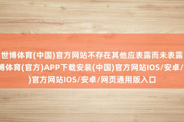 世博体育(中国)官方网站不存在其他应表露而未表露的要紧事项-世博体育(官方)APP下载安装(中国)官方网站IOS/安卓/网页通用版入口