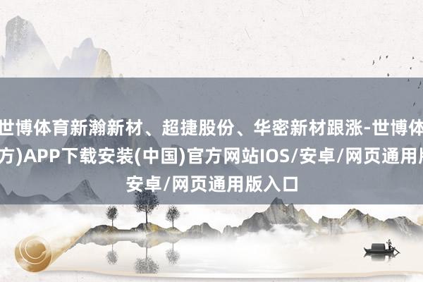 世博体育新瀚新材、超捷股份、华密新材跟涨-世博体育(官方)APP下载安装(中国)官方网站IOS/安卓/网页通用版入口