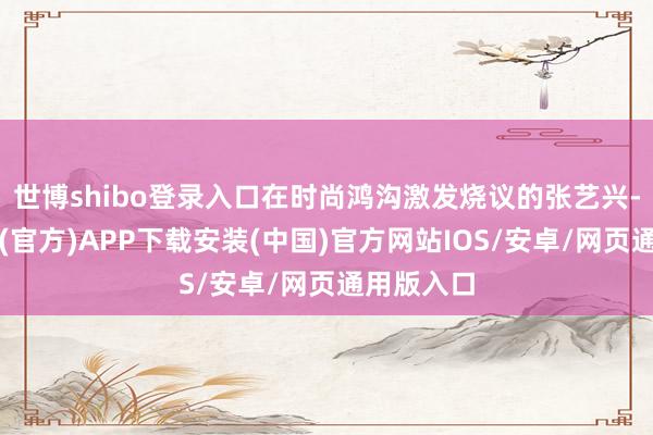 世博shibo登录入口在时尚鸿沟激发烧议的张艺兴-世博体育(官方)APP下载安装(中国)官方网站IOS/安卓/网页通用版入口