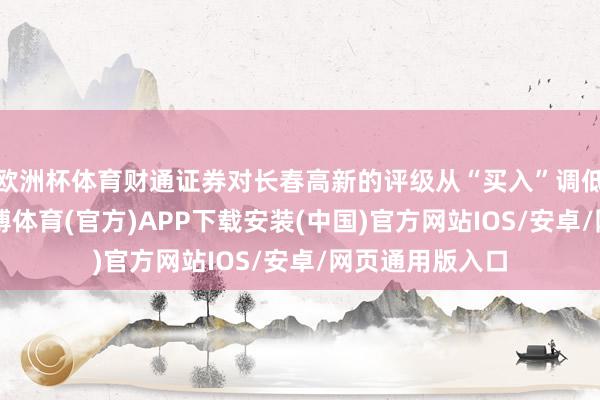 欧洲杯体育财通证券对长春高新的评级从“买入”调低至“增捏”-世博体育(官方)APP下载安装(中国)官方网站IOS/安卓/网页通用版入口