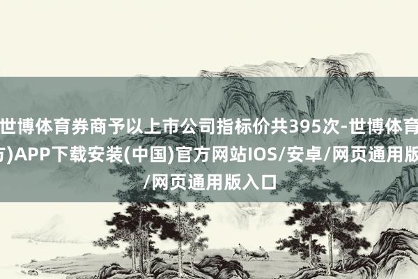 世博体育券商予以上市公司指标价共395次-世博体育(官方)APP下载安装(中国)官方网站IOS/安卓/网页通用版入口