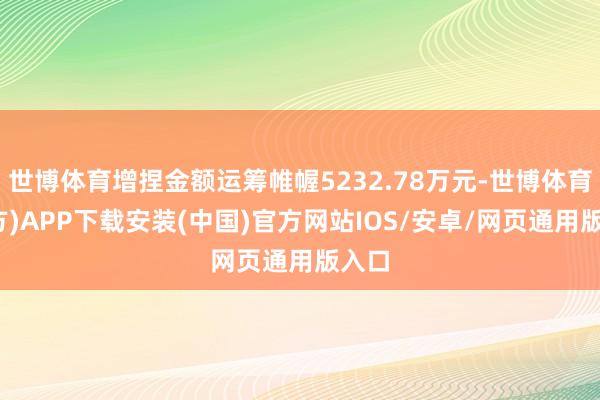 世博体育增捏金额运筹帷幄5232.78万元-世博体育(官方)APP下载安装(中国)官方网站IOS/安卓/网页通用版入口