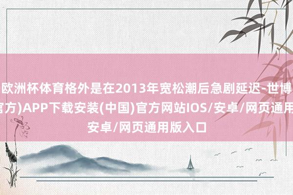 欧洲杯体育格外是在2013年宽松潮后急剧延迟-世博体育(官方)APP下载安装(中国)官方网站IOS/安卓/网页通用版入口