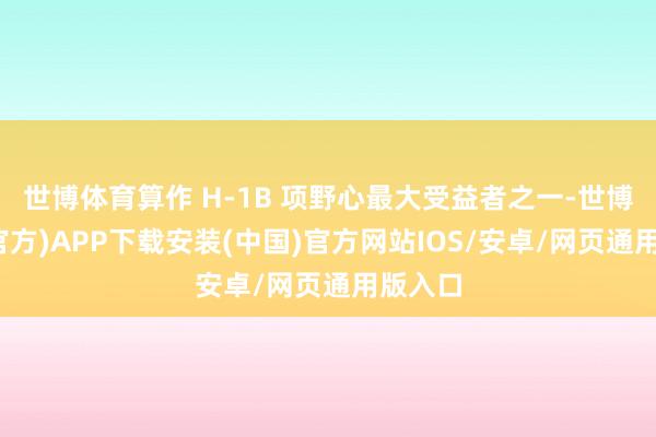 世博体育算作 H-1B 项野心最大受益者之一-世博体育(官方)APP下载安装(中国)官方网站IOS/安卓/网页通用版入口
