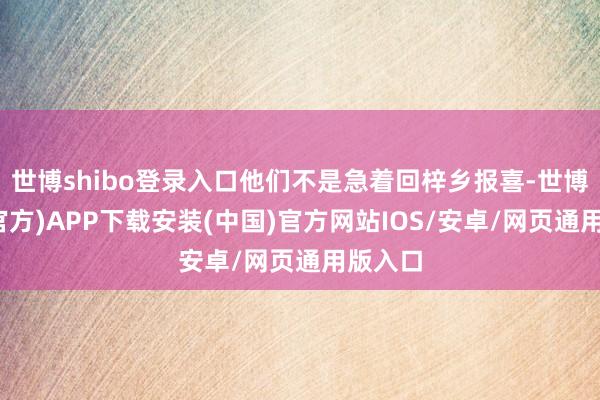 世博shibo登录入口他们不是急着回梓乡报喜-世博体育(官方)APP下载安装(中国)官方网站IOS/安卓/网页通用版入口