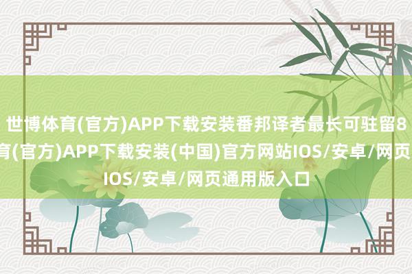 世博体育(官方)APP下载安装番邦译者最长可驻留8周-世博体育(官方)APP下载安装(中国)官方网站IOS/安卓/网页通用版入口