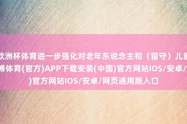欧洲杯体育进一步强化对老年东说念主和(留守)儿童的温煦关爱-世博体育(官方)APP下载安装(中国)官方网站IOS/安卓/网页通用版入口