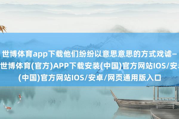 世博体育app下载他们纷纷以意思意思的方式戏谑——若考生简直入学-世博体育(官方)APP下载安装(中国)官方网站IOS/安卓/网页通用版入口