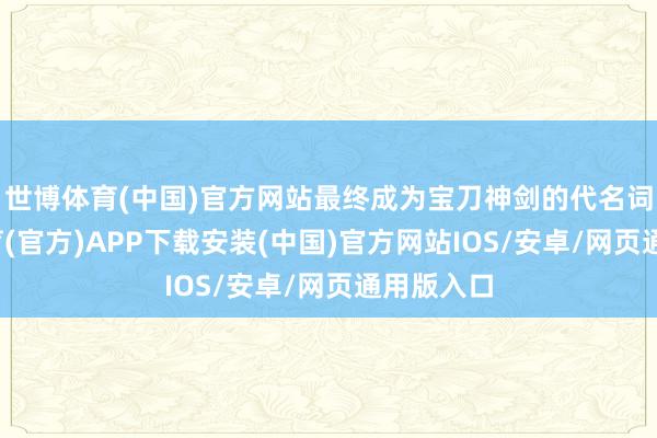 世博体育(中国)官方网站最终成为宝刀神剑的代名词-世博体育(官方)APP下载安装(中国)官方网站IOS/安卓/网页通用版入口