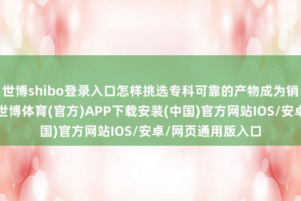 世博shibo登录入口怎样挑选专科可靠的产物成为销耗者热心的焦点-世博体育(官方)APP下载安装(中国)官方网站IOS/安卓/网页通用版入口